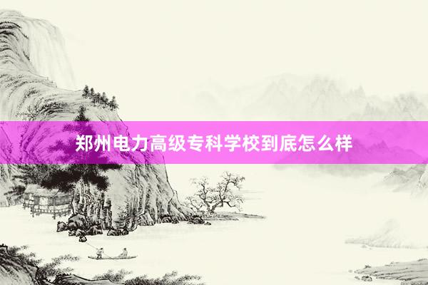 郑州电力高级专科学校到底怎么样