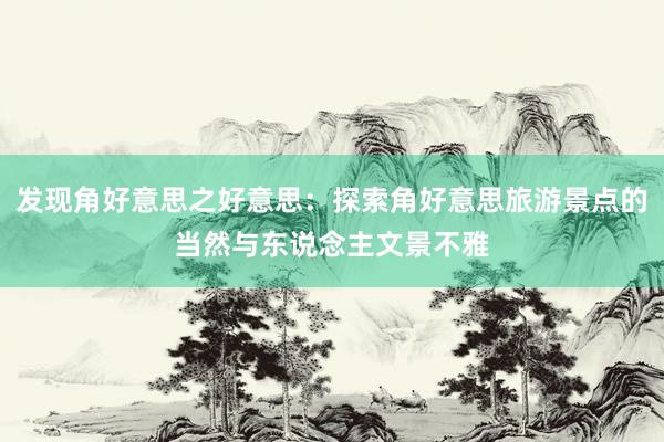 发现角好意思之好意思：探索角好意思旅游景点的当然与东说念主文景不雅
