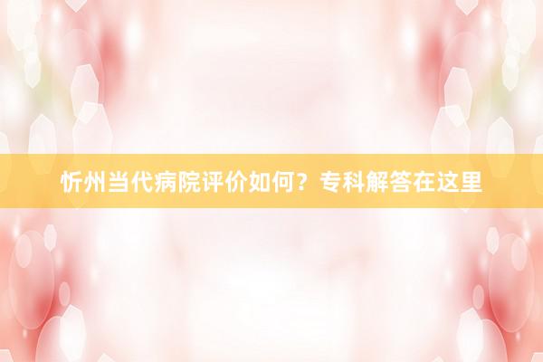 忻州当代病院评价如何？专科解答在这里