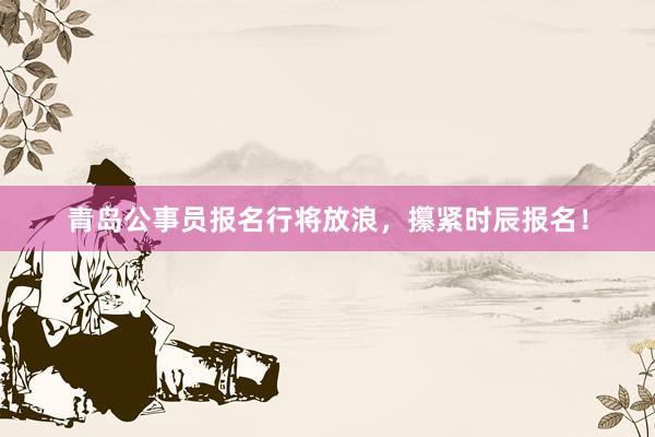 青岛公事员报名行将放浪，攥紧时辰报名！
