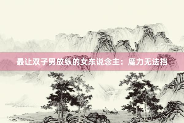 最让双子男放纵的女东说念主：魔力无法挡