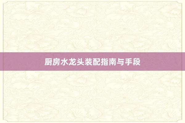 厨房水龙头装配指南与手段