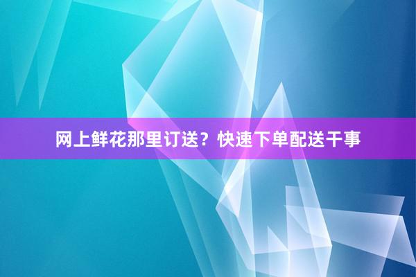 网上鲜花那里订送？快速下单配送干事
