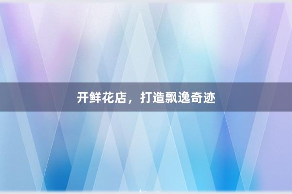 开鲜花店，打造飘逸奇迹